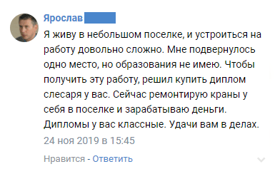 Я живу в небольшом поселке, и устроиться на работу довольно сложно. Мне подвернулось одно место, но образования не имею. Чтобы получить эту работу, решил купить диплом слесаря у вас. Сейчас ремонтирую краны у себя в поселке и зарабатываю деньги. Дипломы у вас классные. Удачи вам в делах.