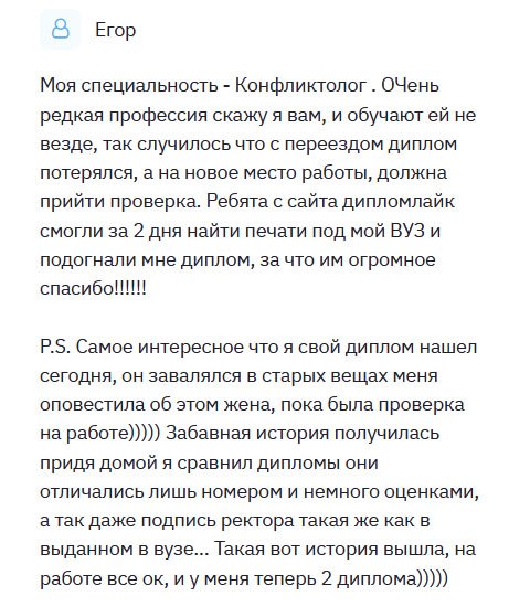 Получил профессию конфликтолога, очень редкую на мой взгляд. Меняя место жительства, диплом потерялся, и нужно было срочно что-то решать, ведь не мог же остаться без работы. Обратился в эту компанию и вчера получил. Могу сказать, что качество отменного уровня, придраться не к чему. Ребята молодцы, постарались на славу. Когда был на собеседовании, жена позвонила и сказала, что нашла мой настоящий диплом. Приехав домой, сверил. Они идентичны. Могу только рекомендовать эту компанию, поскольку остался довольным услугой. Люди, реально получить дубликат, неотличимый от оригинала. Покупайте!