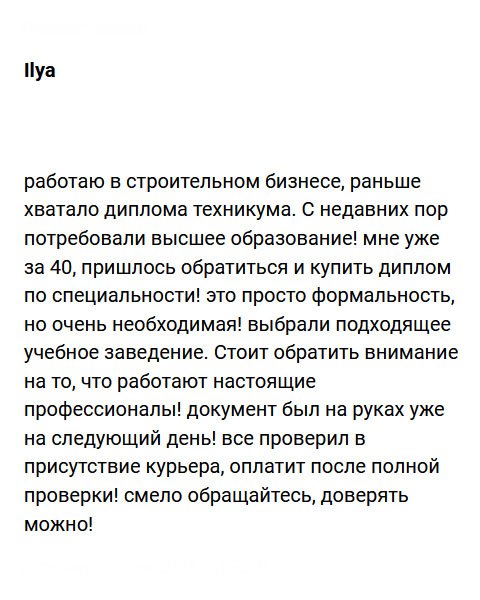 Работаю на строительной площадке. Для успешной должности хватало технического образования, но с недавних пор потребовали диплом вуза! Мне уже далеко за 40, и учиться некогда, поэтому вынужден был обратиться в эту компанию. Понятное дело, что для человека с огромным опытом работы, документ – лишь формальность для бюрократии, но без него никак. Сотрудники подсказали, какой вуз лучше выбрать и через несколько дней курьер доставил мне новенький диплом на бумаге ГОСЗНАК. Хочу обратить внимание на то, что здесь работают квалифицированные профессионалы! Смело обращайтесь, им можно доверять!