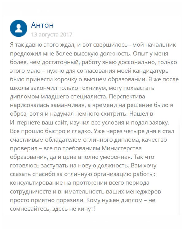 В свое время я окончил техникум и получил диплом младшего специалиста. Устроился на работу и хорошо себя зарекомендовал. Недавно начальник предложил повысить меня в должности, но для официального утверждения не хватало высшего образования. Чтобы не терять такой возможности, я обратился в эту компанию и мне сделали документ, который я захотел. Через несколько дней он был у меня в руках. Всем кому показывал, оценили. Завтра выйдет приказ о моем назначении. Спасибо вам!!